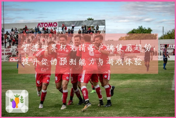 掌握世界杯竞猜客户端使用趋势，提升你的预测能力与游戏体验