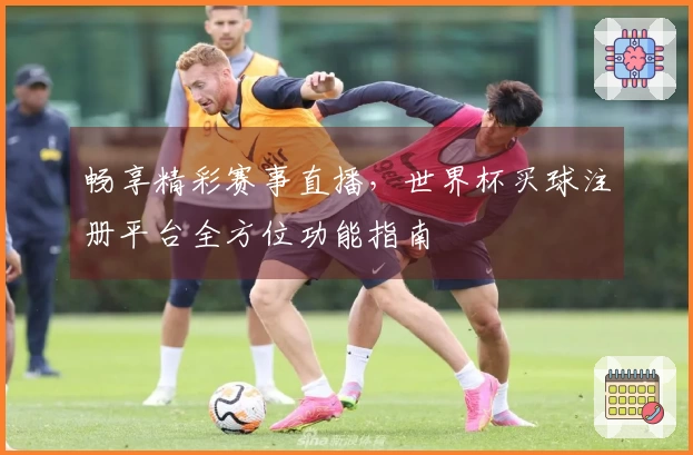 畅享精彩赛事直播，世界杯买球注册平台全方位功能指南